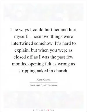 The ways I could hurt her and hurt myself. Those two things were intertwined somehow. It’s hard to explain, but when you were as closed off as I was the past few months, opening felt as wrong as stripping naked in church Picture Quote #1