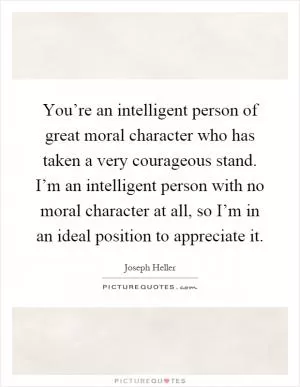 You’re an intelligent person of great moral character who has taken a very courageous stand. I’m an intelligent person with no moral character at all, so I’m in an ideal position to appreciate it Picture Quote #1