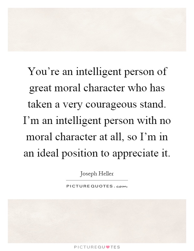You're an intelligent person of great moral character who has taken a very courageous stand. I'm an intelligent person with no moral character at all, so I'm in an ideal position to appreciate it Picture Quote #1