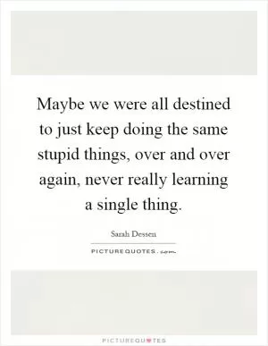 Maybe we were all destined to just keep doing the same stupid things, over and over again, never really learning a single thing Picture Quote #1