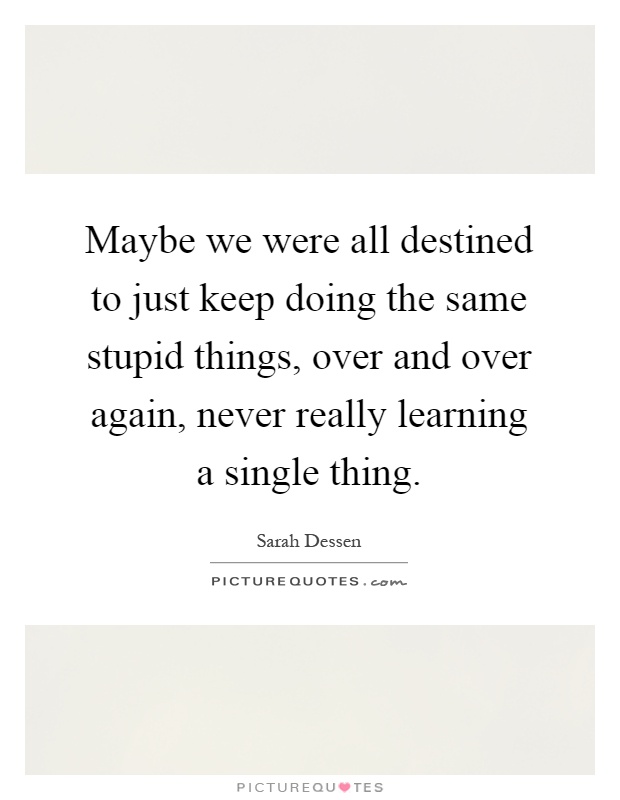 Maybe we were all destined to just keep doing the same stupid things, over and over again, never really learning a single thing Picture Quote #1