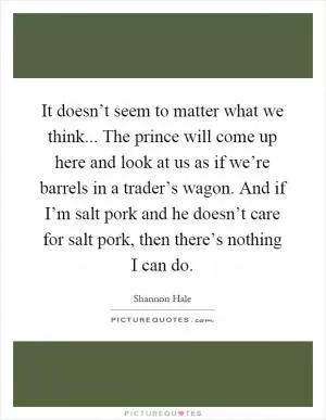 It doesn’t seem to matter what we think... The prince will come up here and look at us as if we’re barrels in a trader’s wagon. And if I’m salt pork and he doesn’t care for salt pork, then there’s nothing I can do Picture Quote #1