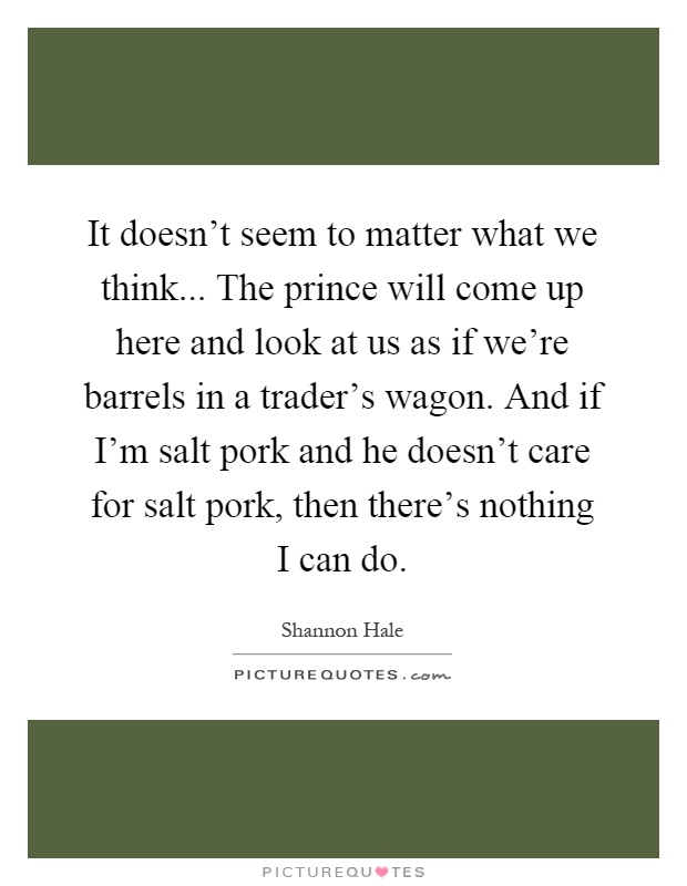 It doesn't seem to matter what we think... The prince will come up here and look at us as if we're barrels in a trader's wagon. And if I'm salt pork and he doesn't care for salt pork, then there's nothing I can do Picture Quote #1