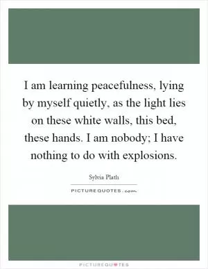 I am learning peacefulness, lying by myself quietly, as the light lies on these white walls, this bed, these hands. I am nobody; I have nothing to do with explosions Picture Quote #1