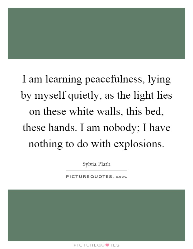 I am learning peacefulness, lying by myself quietly, as the light lies on these white walls, this bed, these hands. I am nobody; I have nothing to do with explosions Picture Quote #1