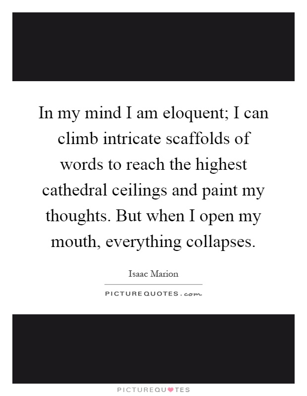 In my mind I am eloquent; I can climb intricate scaffolds of words to reach the highest cathedral ceilings and paint my thoughts. But when I open my mouth, everything collapses Picture Quote #1