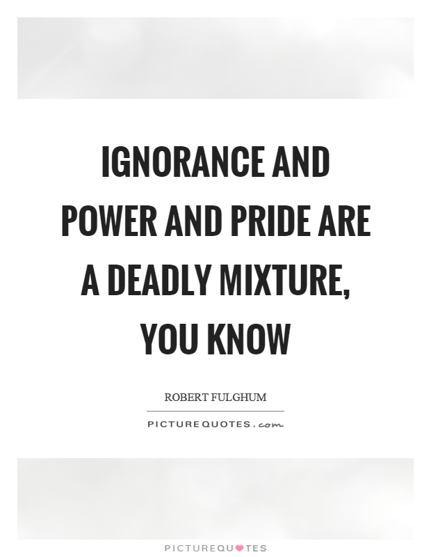 Ignorance and power and pride are a deadly mixture, you know Picture Quote #1