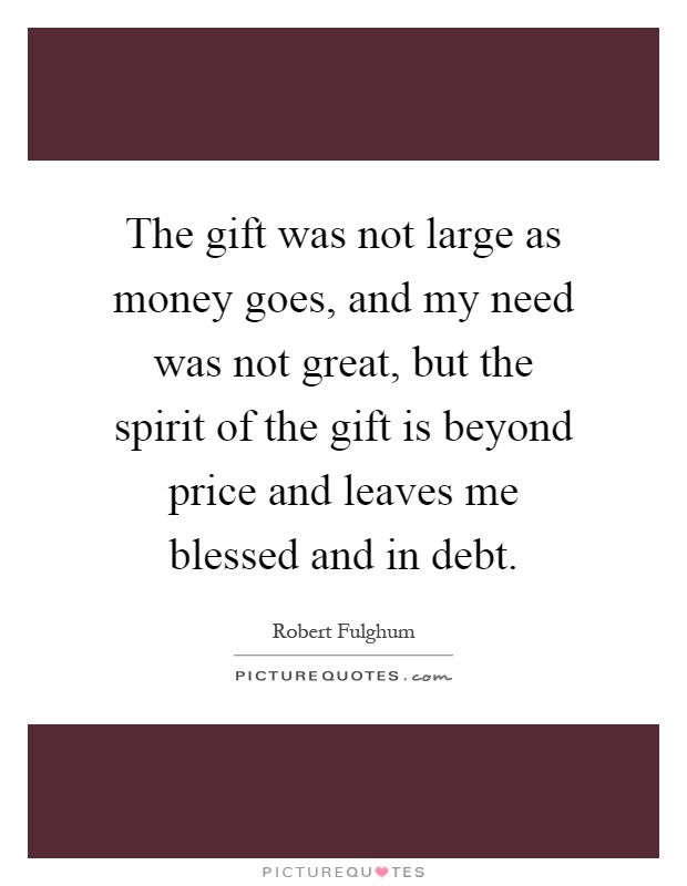 The gift was not large as money goes, and my need was not great, but the spirit of the gift is beyond price and leaves me blessed and in debt Picture Quote #1