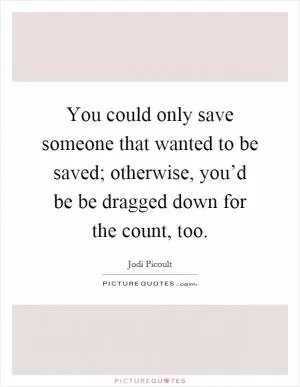 You could only save someone that wanted to be saved; otherwise, you’d be be dragged down for the count, too Picture Quote #1