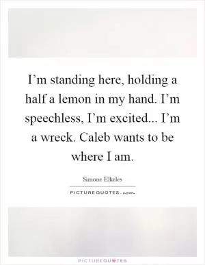I’m standing here, holding a half a lemon in my hand. I’m speechless, I’m excited... I’m a wreck. Caleb wants to be where I am Picture Quote #1
