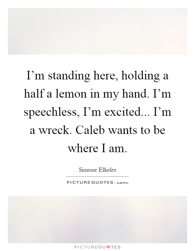 I'm standing here, holding a half a lemon in my hand. I'm speechless, I'm excited... I'm a wreck. Caleb wants to be where I am Picture Quote #1