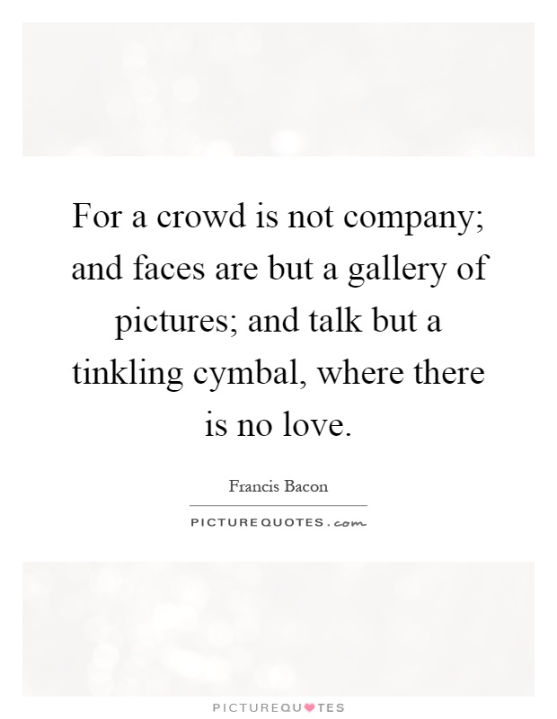 For a crowd is not company; and faces are but a gallery of pictures; and talk but a tinkling cymbal, where there is no love Picture Quote #1