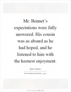 Mr. Bennet’s expectations were fully answered. His cousin was as absurd as he had hoped, and he listened to him with the keenest enjoyment Picture Quote #1