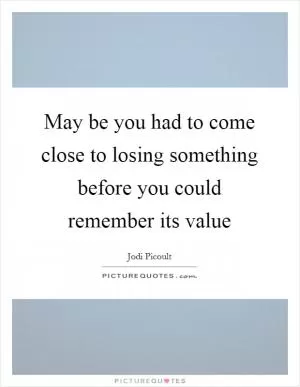 May be you had to come close to losing something before you could remember its value Picture Quote #1