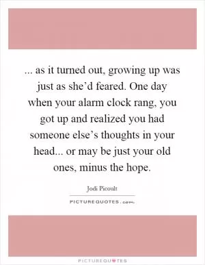 ... as it turned out, growing up was just as she’d feared. One day when your alarm clock rang, you got up and realized you had someone else’s thoughts in your head... or may be just your old ones, minus the hope Picture Quote #1