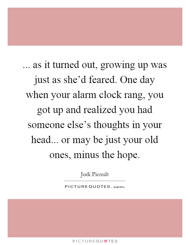 ... as it turned out, growing up was just as she'd feared. One day when your alarm clock rang, you got up and realized you had someone else's thoughts in your head... or may be just your old ones, minus the hope Picture Quote #1