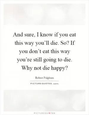 And sure, I know if you eat this way you’ll die. So? If you don’t eat this way you’re still going to die. Why not die happy? Picture Quote #1