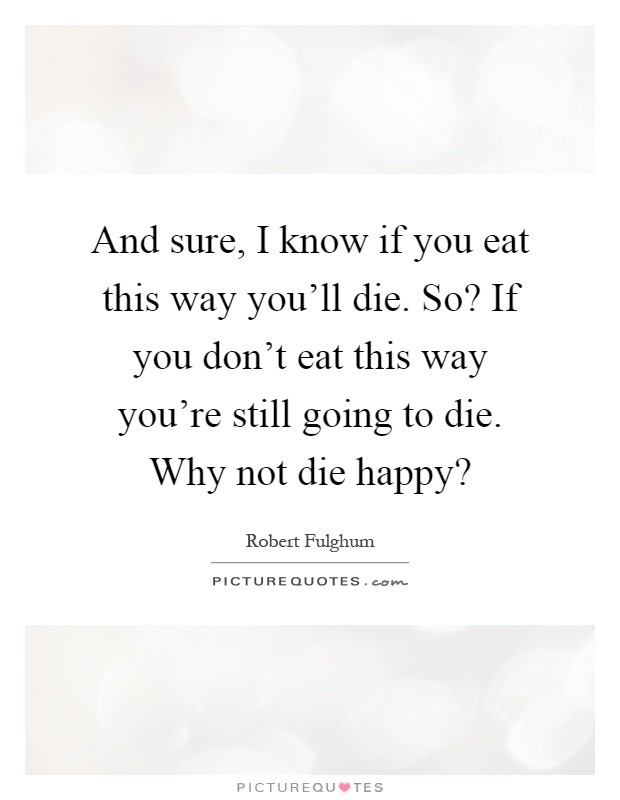 And sure, I know if you eat this way you'll die. So? If you don't eat this way you're still going to die. Why not die happy? Picture Quote #1