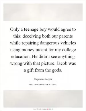 Only a teenage boy would agree to this: deceiving both our parents while repairing dangerous vehicles using money meant for my college education. He didn’t see anything wrong with that picture. Jacob was a gift from the gods Picture Quote #1