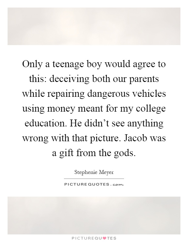 Only a teenage boy would agree to this: deceiving both our parents while repairing dangerous vehicles using money meant for my college education. He didn't see anything wrong with that picture. Jacob was a gift from the gods Picture Quote #1