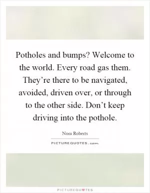 Potholes and bumps? Welcome to the world. Every road gas them. They’re there to be navigated, avoided, driven over, or through to the other side. Don’t keep driving into the pothole Picture Quote #1