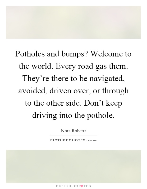 Potholes and bumps? Welcome to the world. Every road gas them. They're there to be navigated, avoided, driven over, or through to the other side. Don't keep driving into the pothole Picture Quote #1