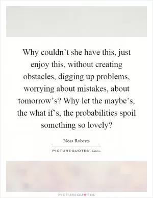 Why couldn’t she have this, just enjoy this, without creating obstacles, digging up problems, worrying about mistakes, about tomorrow’s? Why let the maybe’s, the what if’s, the probabilities spoil something so lovely? Picture Quote #1