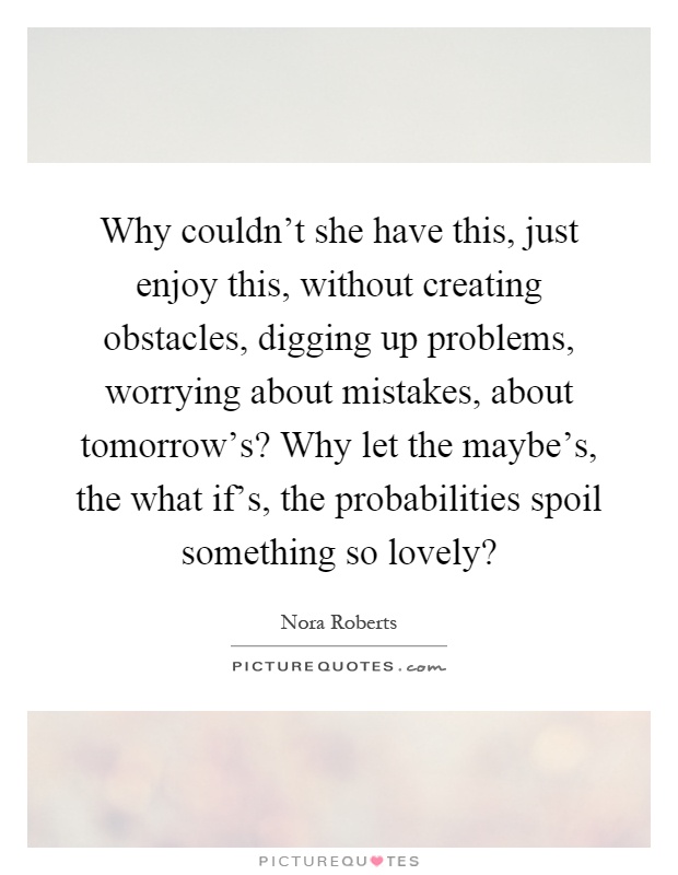 Why couldn't she have this, just enjoy this, without creating obstacles, digging up problems, worrying about mistakes, about tomorrow's? Why let the maybe's, the what if's, the probabilities spoil something so lovely? Picture Quote #1