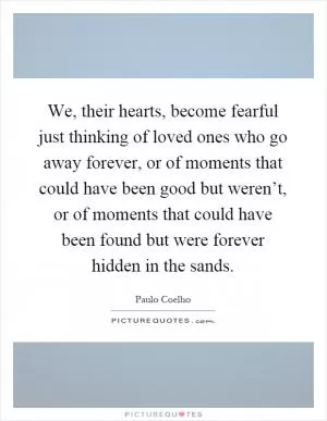 We, their hearts, become fearful just thinking of loved ones who go away forever, or of moments that could have been good but weren’t, or of moments that could have been found but were forever hidden in the sands Picture Quote #1