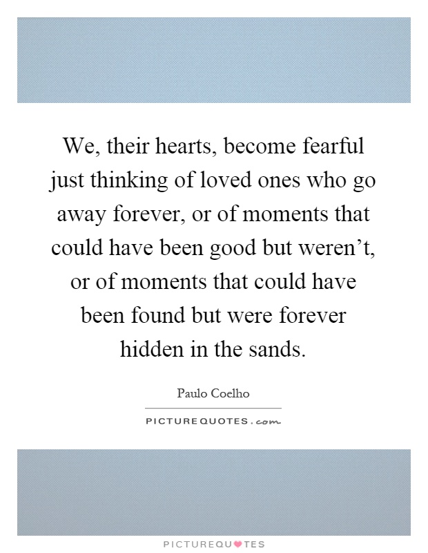 We, their hearts, become fearful just thinking of loved ones who go away forever, or of moments that could have been good but weren't, or of moments that could have been found but were forever hidden in the sands Picture Quote #1