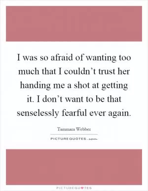 I was so afraid of wanting too much that I couldn’t trust her handing me a shot at getting it. I don’t want to be that senselessly fearful ever again Picture Quote #1
