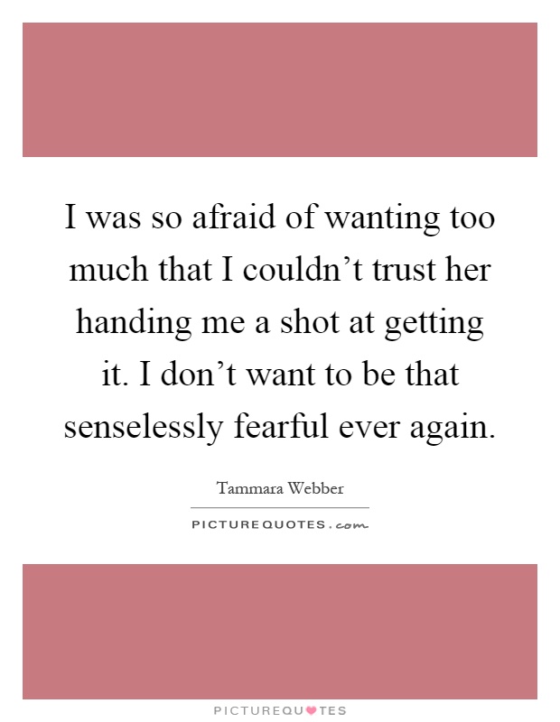 I was so afraid of wanting too much that I couldn't trust her handing me a shot at getting it. I don't want to be that senselessly fearful ever again Picture Quote #1
