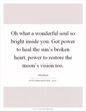 Oh what a wonderful soul so bright inside you. Got power to heal the sun’s broken heart, power to restore the moon’s vision too Picture Quote #1