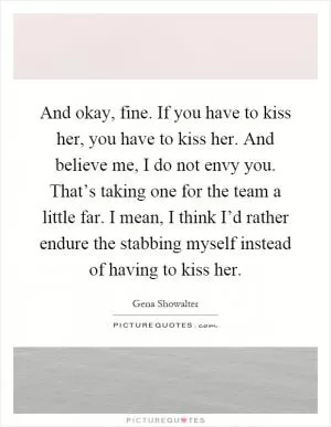 And okay, fine. If you have to kiss her, you have to kiss her. And believe me, I do not envy you. That’s taking one for the team a little far. I mean, I think I’d rather endure the stabbing myself instead of having to kiss her Picture Quote #1