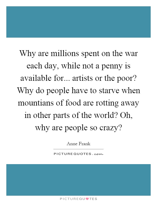 Why are millions spent on the war each day, while not a penny is available for... artists or the poor? Why do people have to starve when mountians of food are rotting away in other parts of the world? Oh, why are people so crazy? Picture Quote #1