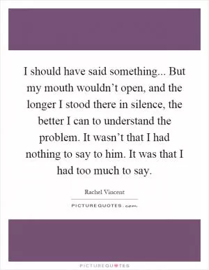 I should have said something... But my mouth wouldn’t open, and the longer I stood there in silence, the better I can to understand the problem. It wasn’t that I had nothing to say to him. It was that I had too much to say Picture Quote #1