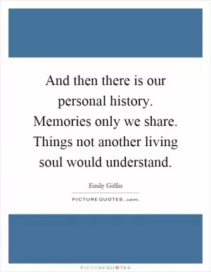 And then there is our personal history. Memories only we share. Things not another living soul would understand Picture Quote #1