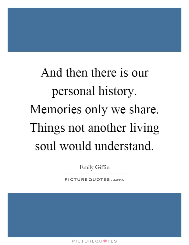 And then there is our personal history. Memories only we share. Things not another living soul would understand Picture Quote #1