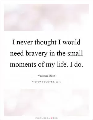 I never thought I would need bravery in the small moments of my life. I do Picture Quote #1