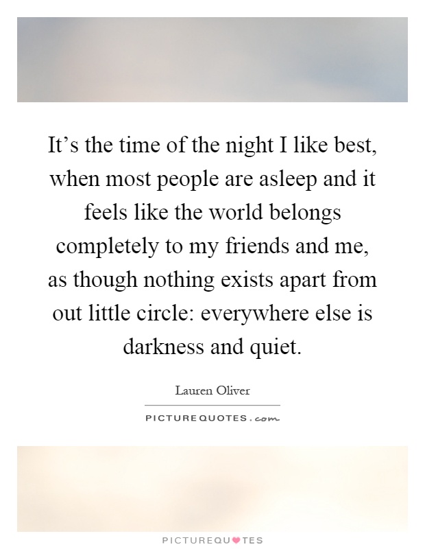 It's the time of the night I like best, when most people are asleep and it feels like the world belongs completely to my friends and me, as though nothing exists apart from out little circle: everywhere else is darkness and quiet Picture Quote #1