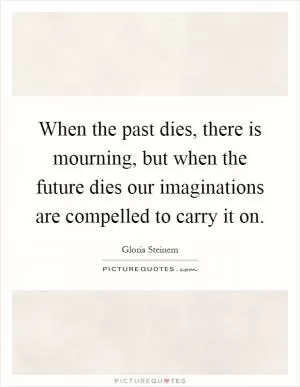 When the past dies, there is mourning, but when the future dies our imaginations are compelled to carry it on Picture Quote #1