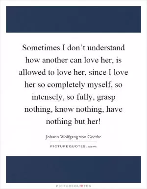 Sometimes I don’t understand how another can love her, is allowed to love her, since I love her so completely myself, so intensely, so fully, grasp nothing, know nothing, have nothing but her! Picture Quote #1