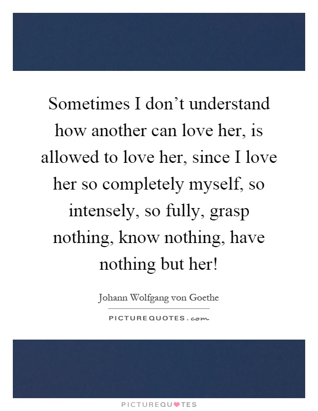 Sometimes I don't understand how another can love her, is allowed to love her, since I love her so completely myself, so intensely, so fully, grasp nothing, know nothing, have nothing but her! Picture Quote #1