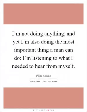 I’m not doing anything, and yet I’m also doing the most important thing a man can do: I’m listening to what I needed to hear from myself Picture Quote #1