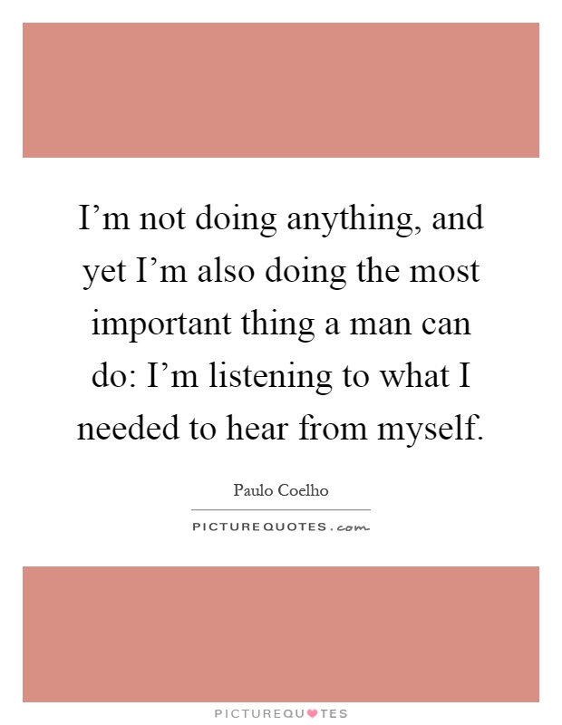 I'm not doing anything, and yet I'm also doing the most important thing a man can do: I'm listening to what I needed to hear from myself Picture Quote #1