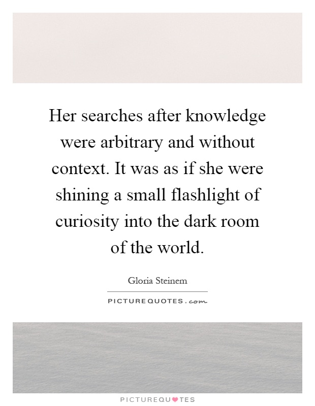 Her searches after knowledge were arbitrary and without context. It was as if she were shining a small flashlight of curiosity into the dark room of the world Picture Quote #1