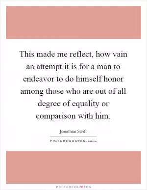 This made me reflect, how vain an attempt it is for a man to endeavor to do himself honor among those who are out of all degree of equality or comparison with him Picture Quote #1