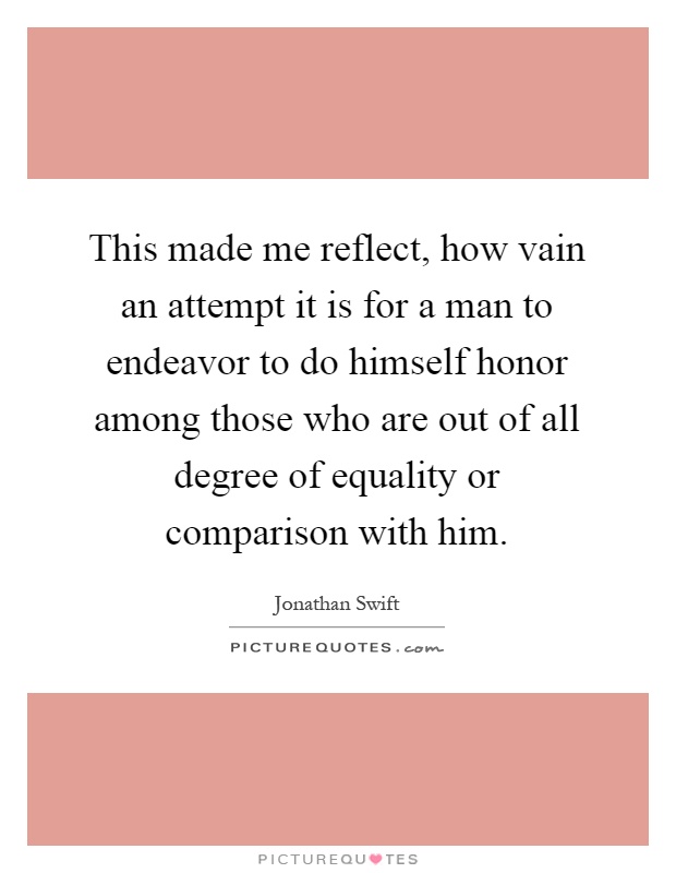 This made me reflect, how vain an attempt it is for a man to endeavor to do himself honor among those who are out of all degree of equality or comparison with him Picture Quote #1