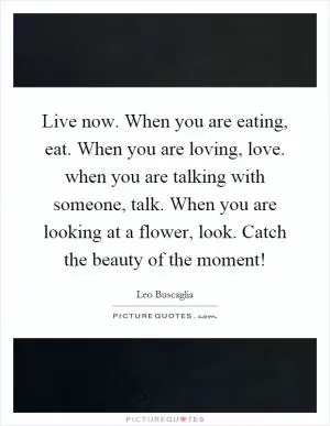Live now. When you are eating, eat. When you are loving, love. when you are talking with someone, talk. When you are looking at a flower, look. Catch the beauty of the moment! Picture Quote #1