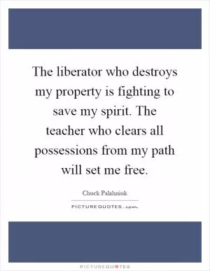 The liberator who destroys my property is fighting to save my spirit. The teacher who clears all possessions from my path will set me free Picture Quote #1